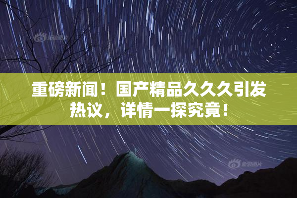 重磅新闻！国产精品久久久引发热议，详情一探究竟！