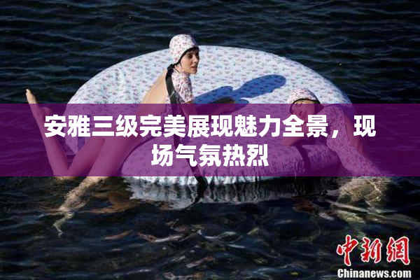 安雅三级完美展现魅力全景，现场气氛热烈