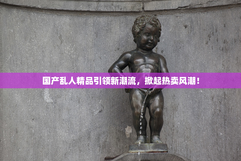 国产乱人精品引领新潮流，掀起热卖风潮！