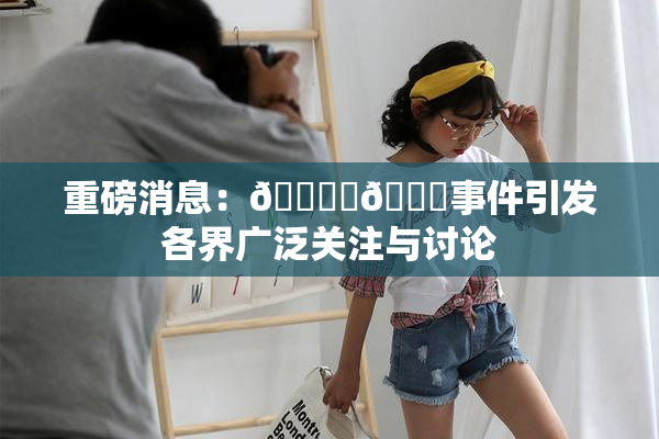 重磅消息：🔞‌🍌事件引发各界广泛关注与讨论