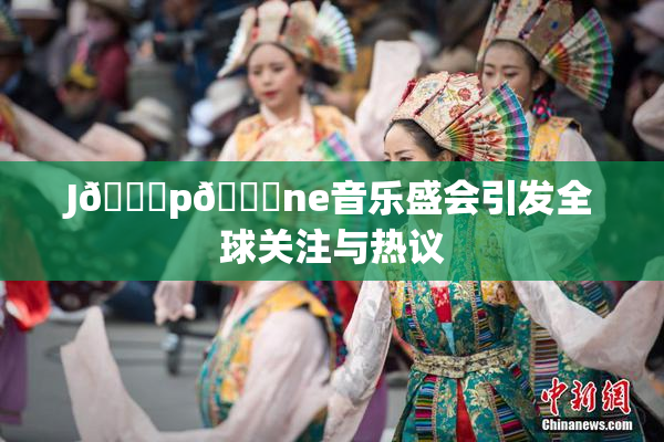 J🈚p🈚ne音乐盛会引发全球关注与热议