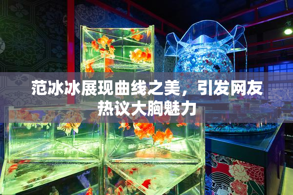 范冰冰展现曲线之美，引发网友热议大胸魅力