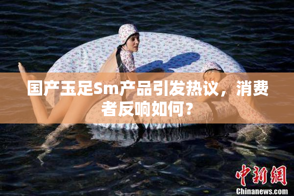 国产玉足Sm产品引发热议，消费者反响如何？
