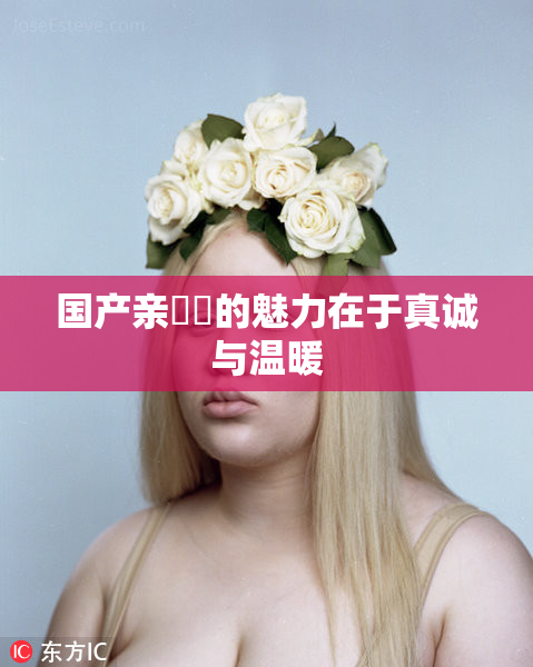 国产亲妺妺的魅力在于真诚与温暖