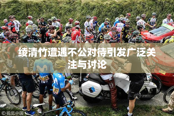 绫清竹遭遇不公对待引发广泛关注与讨论