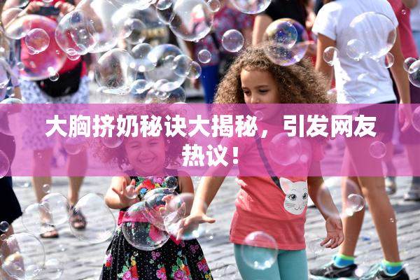 大胸挤奶秘诀大揭秘，引发网友热议！