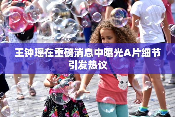 王钟瑶在重磅消息中曝光A片细节引发热议