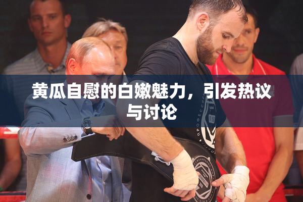 黄瓜自慰的白嫩魅力，引发热议与讨论