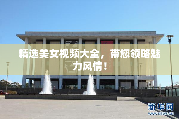 精选美女视频大全，带您领略魅力风情！