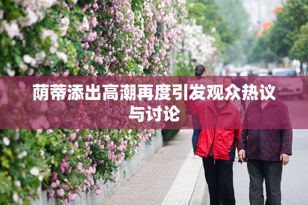 荫蒂添出高潮再度引发观众热议与讨论