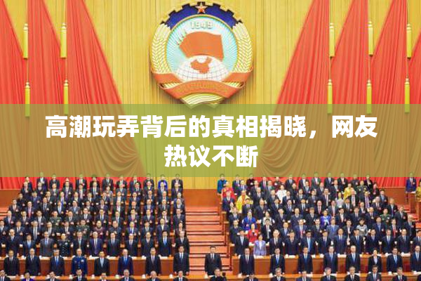 高潮玩弄背后的真相揭晓，网友热议不断