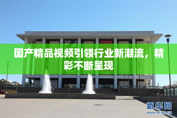 国产精品视频引领行业新潮流，精彩不断呈现