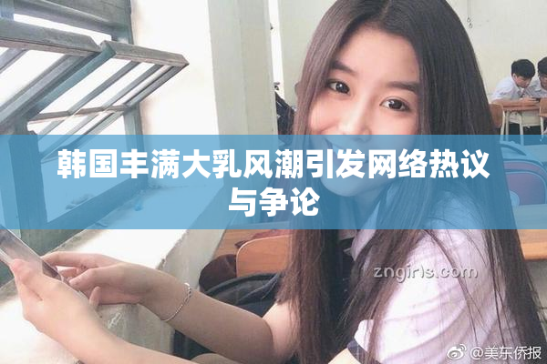 韩国丰满大乳风潮引发网络热议与争论