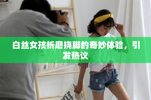 白丝女孩折磨挠脚的奇妙体验，引发热议