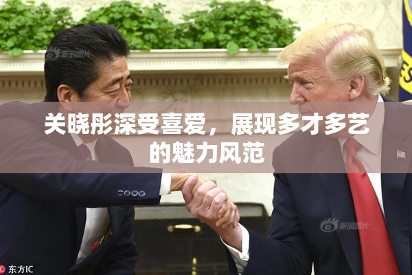 关晓彤深受喜爱，展现多才多艺的魅力风范