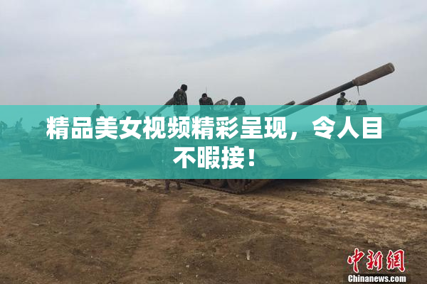 精品美女视频精彩呈现，令人目不暇接！