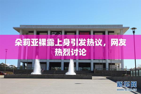 朵莉亚裸露上身引发热议，网友热烈讨论
