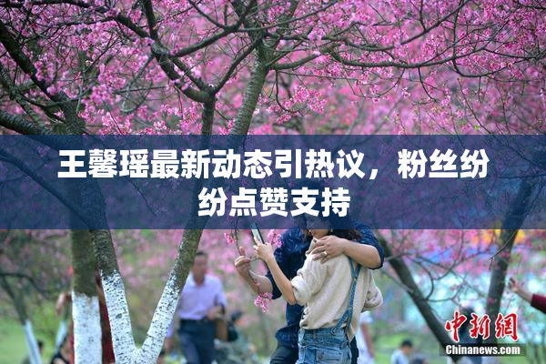 王馨瑶最新动态引热议，粉丝纷纷点赞支持