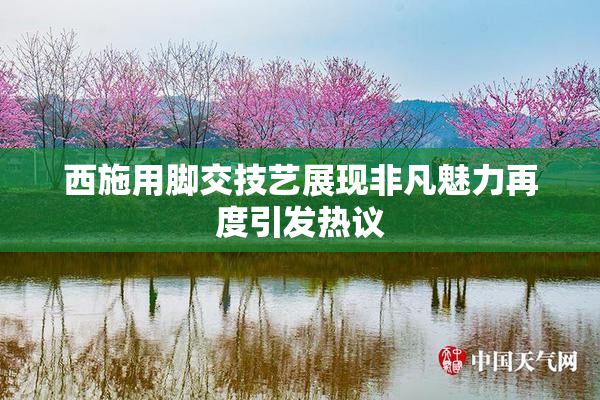 西施用脚交技艺展现非凡魅力再度引发热议
