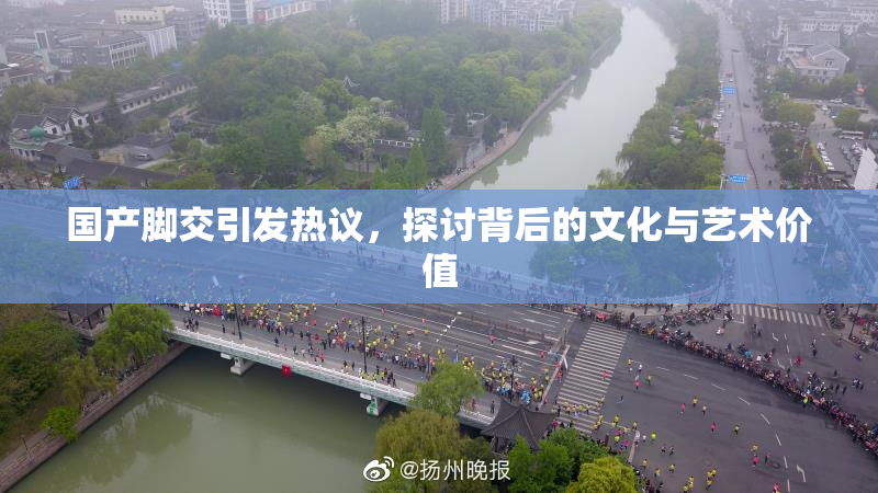 国产脚交引发热议，探讨背后的文化与艺术价值