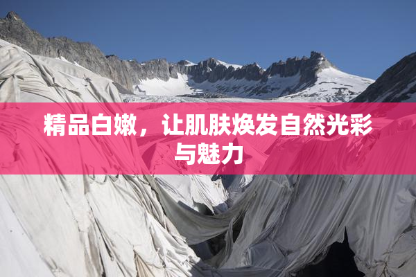 精品白嫩，让肌肤焕发自然光彩与魅力