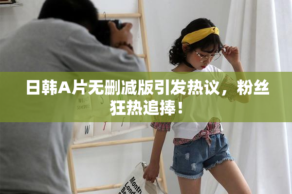 日韩A片无删减版引发热议，粉丝狂热追捧！