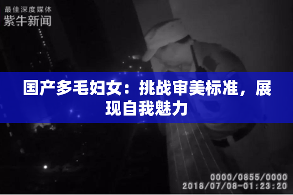 国产多毛妇女：挑战审美标准，展现自我魅力