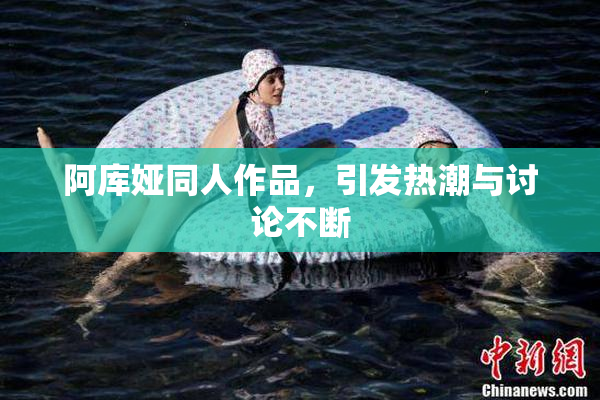 阿库娅同人作品，引发热潮与讨论不断