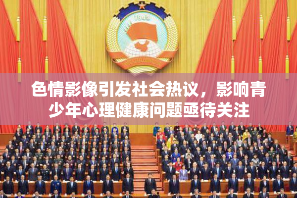 色情影像引发社会热议，影响青少年心理健康问题亟待关注