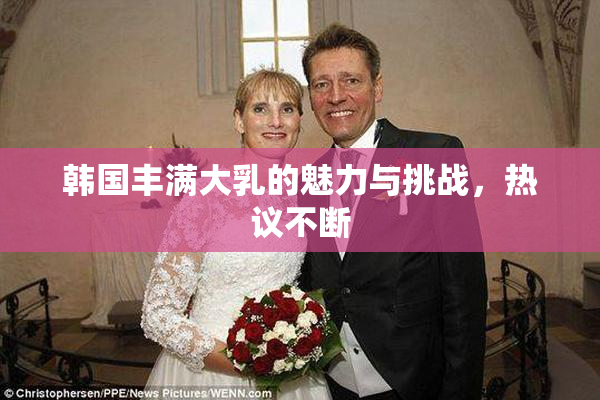 韩国丰满大乳的魅力与挑战，热议不断
