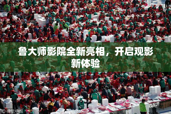 鲁大师影院全新亮相，开启观影新体验