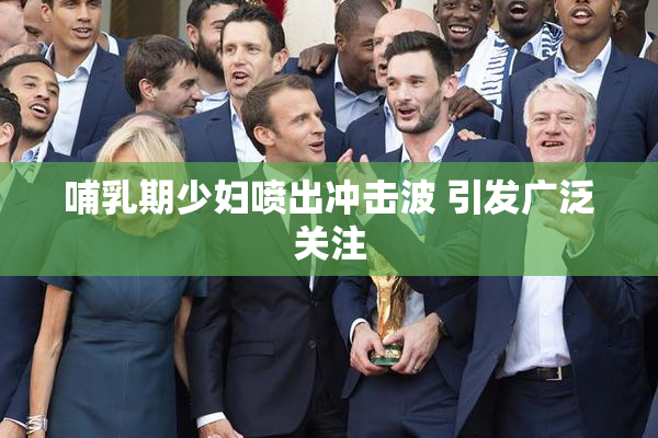 哺乳期少妇喷出冲击波 引发广泛关注