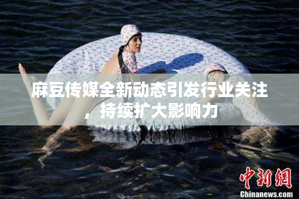 麻豆传媒全新动态引发行业关注，持续扩大影响力