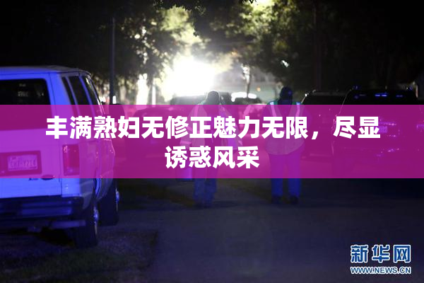 丰满熟妇无修正魅力无限，尽显诱惑风采