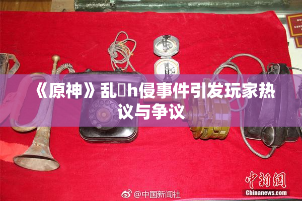 《原神》乱婬h侵事件引发玩家热议与争议