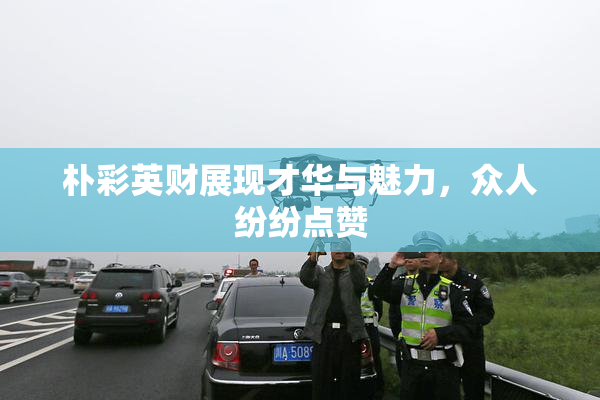 朴彩英财展现才华与魅力，众人纷纷点赞