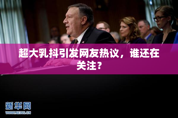 超大乳抖引发网友热议，谁还在关注？