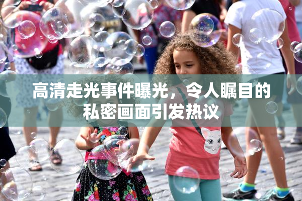 高清走光事件曝光，令人瞩目的私密画面引发热议