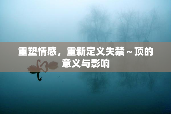 重塑情感，重新定义失禁～顶的意义与影响