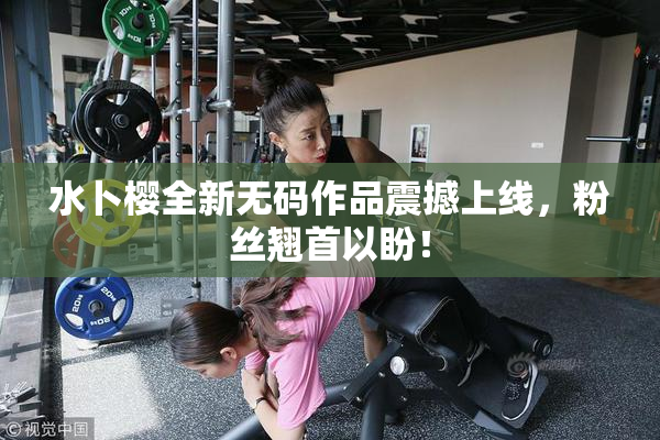 水卜樱全新无码作品震撼上线，粉丝翘首以盼！