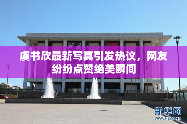 虞书欣最新写真引发热议，网友纷纷点赞绝美瞬间