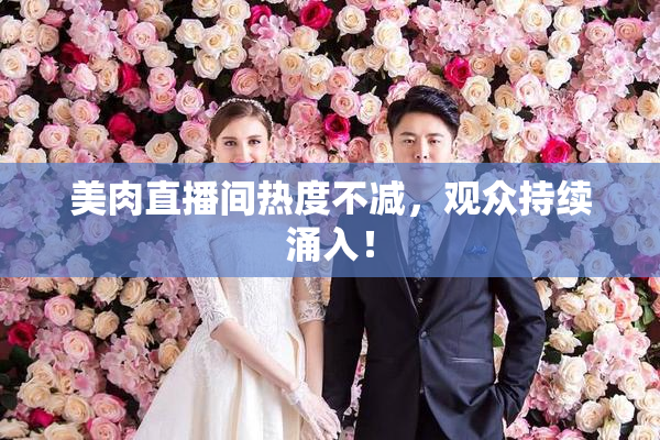 美肉直播间热度不减，观众持续涌入！