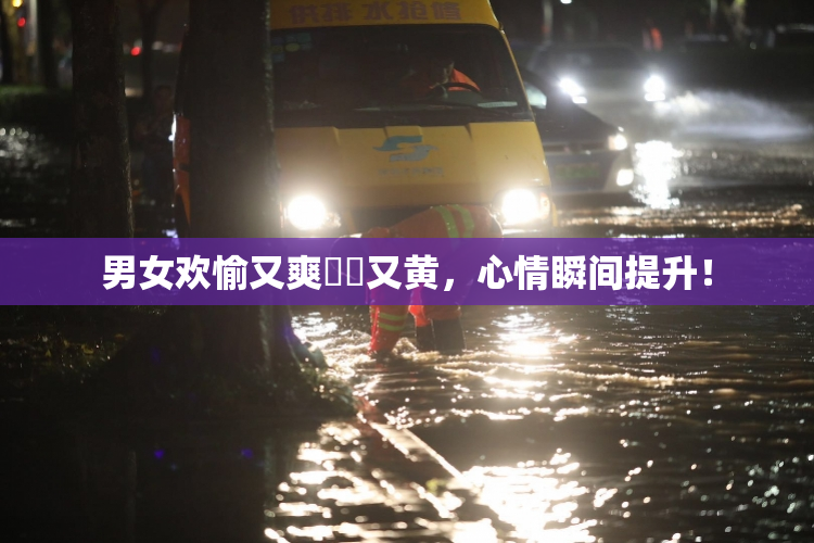 男女欢愉又爽❌‌又黄，心情瞬间提升！