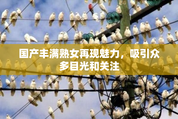 国产丰满熟女再现魅力，吸引众多目光和关注