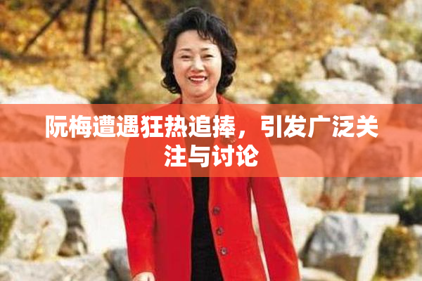 阮梅遭遇狂热追捧，引发广泛关注与讨论