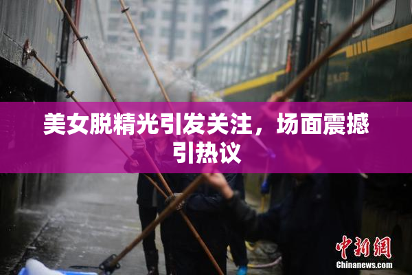 美女脱精光引发关注，场面震撼引热议