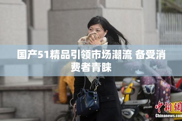 国产51精品引领市场潮流 备受消费者青睐