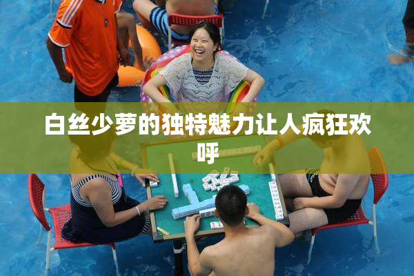 白丝少萝的独特魅力让人疯狂欢呼