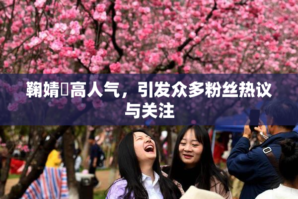 鞠婧祎高人气，引发众多粉丝热议与关注