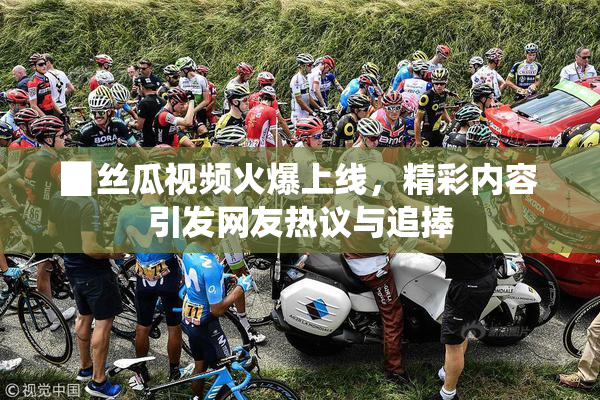 ▉丝瓜视频火爆上线，精彩内容引发网友热议与追捧